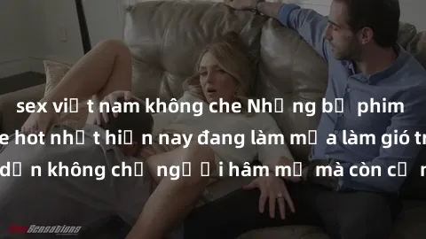 sex việt nam không che Những bộ phim JAV idol không che hot nhất hiện nay đang làm mưa làm gió trên mạng, hấp dẫn không chỉ người hâm mộ mà còn cả những ai mới tìm hiểu về thể loại này!