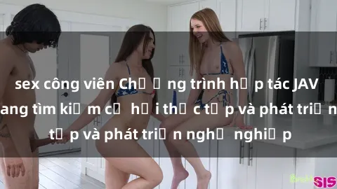 sex công viên Chương trình hợp tác JAV cho sinh viên đang tìm kiếm cơ hội thực tập và phát triển nghề nghiệp