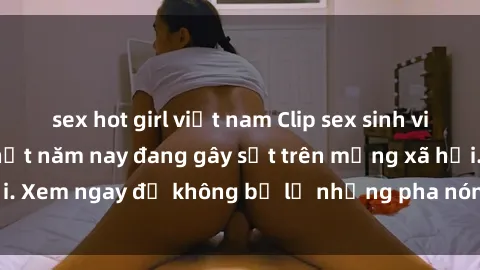 sex hot girl việt nam Clip sex sinh viên mới nhất hot nhất năm nay đang gây sốt trên mạng xã hội. Xem ngay để không bỏ lỡ những pha nóng không thể bỏ qua!