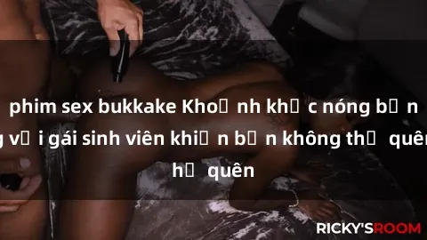 phim sex bukkake Khoảnh khắc nóng bỏng với gái sinh viên khiến bạn không thể quên