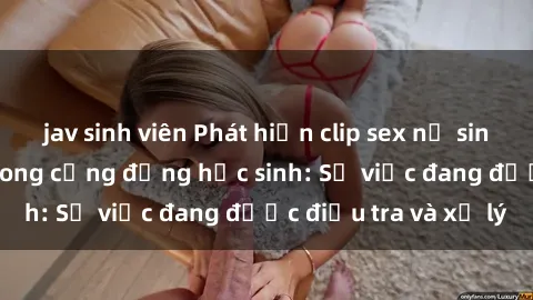 jav sinh viên Phát hiện clip sex nữ sinh gây chấn động trong cộng đồng học sinh: Sự việc đang được điều tra và xử lý