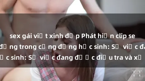 sex gái việt xinh đẹp Phát hiện clip sex nữ sinh gây chấn động trong cộng đồng học sinh: Sự việc đang được điều tra và xử lý