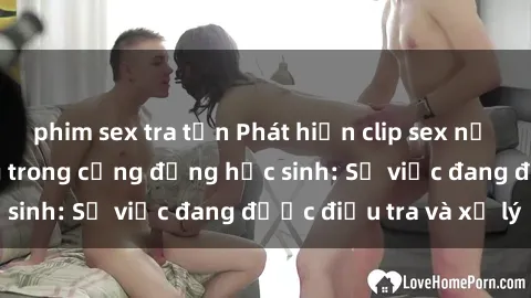 phim sex tra tấn Phát hiện clip sex nữ sinh gây chấn động trong cộng đồng học sinh: Sự việc đang được điều tra và xử lý