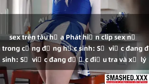 sex trên tàu hỏa Phát hiện clip sex nữ sinh gây chấn động trong cộng đồng học sinh: Sự việc đang được điều tra và xử lý