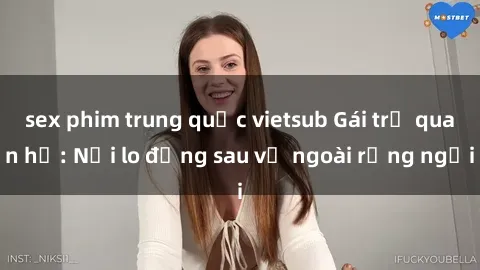 sex phim trung quốc vietsub Gái trẻ quan hệ: Nỗi lo đằng sau vẻ ngoài rạng ngời