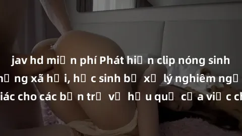 jav hd miễn phí Phát hiện clip nóng sinh viên gây sốt trên mạng xã hội, học sinh bị xử lý nghiêm ngặt. Đây là cảnh giác cho các bạn trẻ về hậu quả của việc chia sẻ thông tin trái phép trên internet.