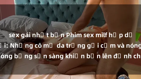 sex gái nhật bản Phim sex milf hấp dẫn nhất mọi thời đại: Những cô mẹ da trắng gợi cảm và nóng bỏng sẵn sàng khiến bạn lên đỉnh chỉ trong chớp mắt!