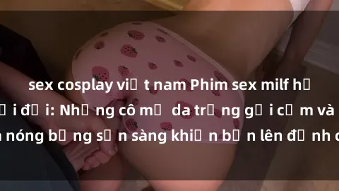 sex cosplay việt nam Phim sex milf hấp dẫn nhất mọi thời đại: Những cô mẹ da trắng gợi cảm và nóng bỏng sẵn sàng khiến bạn lên đỉnh chỉ trong chớp mắt!