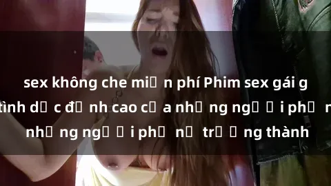 sex không che miễn phí Phim sex gái già: Trải nghiệm tình dục đỉnh cao của những người phụ nữ trưởng thành