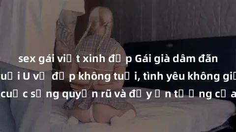 sex gái việt xinh đẹp Gái già dâm đãng: Sự nứng của tuổi U vẻ đẹp không tuổi, tình yêu không giới hạn. Khám phá cuộc sống quyến rũ và đầy ấn tượng của những người phụ nữ trưởng thành!