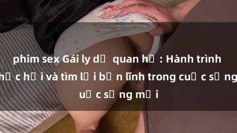 phim sex Gái ly dị quan hệ: Hành trình tự phục hồi và tìm lại bản lĩnh trong cuộc sống mới