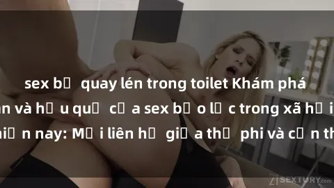 sex bị quay lén trong toilet Khám phá những nguyên nhân và hậu quả của sex bạo lực trong xã hội hiện nay: Mối liên hệ giữa thị phi và cần thiết phải ngăn chặn.