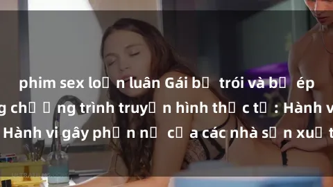 phim sex loạn luân Gái bị trói và bị ép buộc làm tình trong chương trình truyền hình thực tế: Hành vi gây phẫn nộ của các nhà sản xuất và người xem.