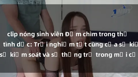 clip nóng sinh viên Đắm chìm trong thế giới phim sex nô lệ tình dục: Trải nghiệm tột cùng của sự kiểm soát và sự thống trị trong mỗi cảnh quay mãnh liệt