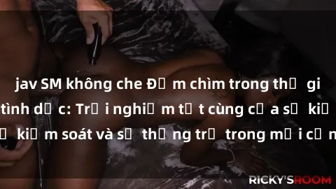 jav SM không che Đắm chìm trong thế giới phim sex nô lệ tình dục: Trải nghiệm tột cùng của sự kiểm soát và sự thống trị trong mỗi cảnh quay mãnh liệt