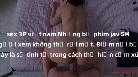 sex 3P việt nam Những bộ phim jav SM không che khiến người xem không thể rời mắt. Điểm nổi bật của thể loại này là sự tinh tế trong cách thể hiện cảm xúc và sự hấp dẫn của những cảnh quay.