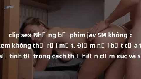 clip sex Những bộ phim jav SM không che khiến người xem không thể rời mắt. Điểm nổi bật của thể loại này là sự tinh tế trong cách thể hiện cảm xúc và sự hấp dẫn của những cảnh quay.