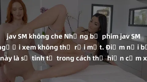 jav SM không che Những bộ phim jav SM không che khiến người xem không thể rời mắt. Điểm nổi bật của thể loại này là sự tinh tế trong cách thể hiện cảm xúc và sự hấp dẫn của những cảnh quay.