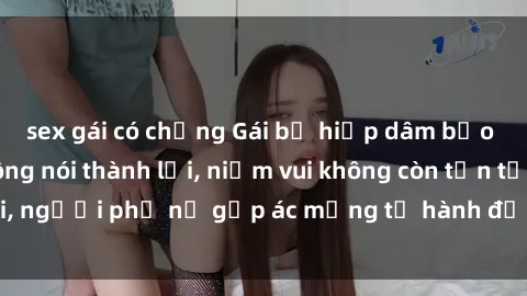 sex gái có chồng Gái bị hiếp dâm bạo lực: Nỗi đau không nói thành lời, niềm vui không còn tồn tại, người phụ nữ gặp ác mộng từ hành động độc ác của kẻ xấu.