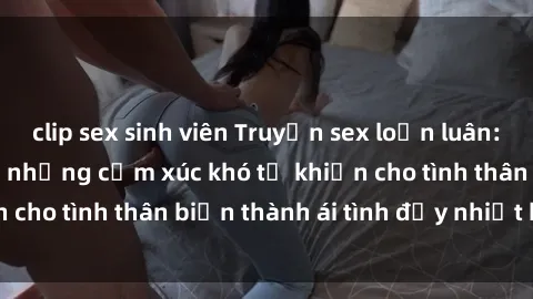 clip sex sinh viên Truyện sex loạn luân: Bí mật gia đình và những cảm xúc khó tả khiến cho tình thân biến thành ái tình đầy nhiệt huyết