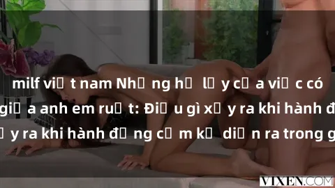 milf việt nam Những hệ lụy của việc có quan hệ tình dục giữa anh em ruột: Điều gì xảy ra khi hành động cấm kỵ diễn ra trong gia đình?