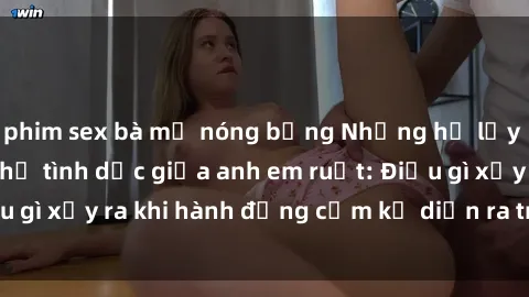 phim sex bà mẹ nóng bỏng Những hệ lụy của việc có quan hệ tình dục giữa anh em ruột: Điều gì xảy ra khi hành động cấm kỵ diễn ra trong gia đình?