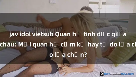 jav idol vietsub Quan hệ tình dục giữa ông cháu: Mối quan hệ cấm kỵ hay tự do lựa chọn?