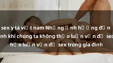 sex y tá việt nam Những ảnh hưởng đến tình cảm gia đình khi chúng ta không thảo luận vấn đề sex trong gia đình