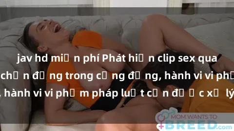 jav hd miễn phí Phát hiện clip sex quay lén: Sự việc gây chấn động trong cộng đồng, hành vi vi phạm pháp luật cần được xử lý nghiêm