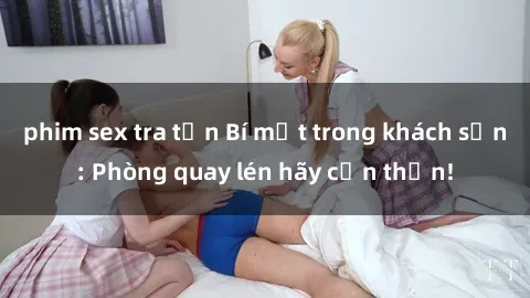 phim sex tra tấn Bí mật trong khách sạn: Phòng quay lén hãy cẩn thận!