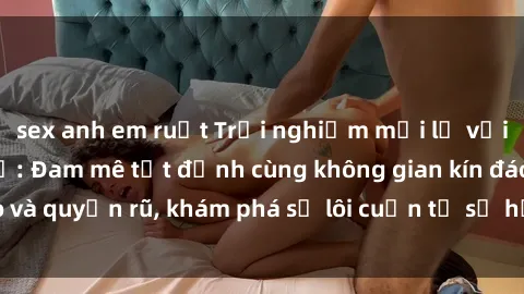sex anh em ruột Trải nghiệm mới lạ với sex phòng thay đồ: Đam mê tột đỉnh cùng không gian kín đáo và quyến rũ, khám phá sự lôi cuốn từ sự hấp dẫn của nơi này.