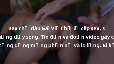 sex chị dâu Gái Việt bị lộ clip sex, scandal khiến dân mạng dậy sóng. Tin đồn và đoạn video gây chấn động, khiến cộng đồng mạng phẫn nộ và lo lắng. Bi kịch ẩn sau bức màn đen tối của thế giới ảo.