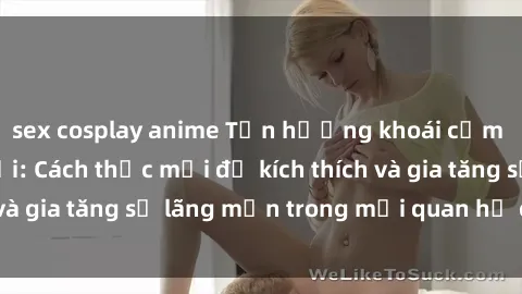 sex cosplay anime Tận hưởng khoái cảm với sex ngoài trời: Cách thức mới để kích thích và gia tăng sự lãng mạn trong mối quan hệ của bạn!