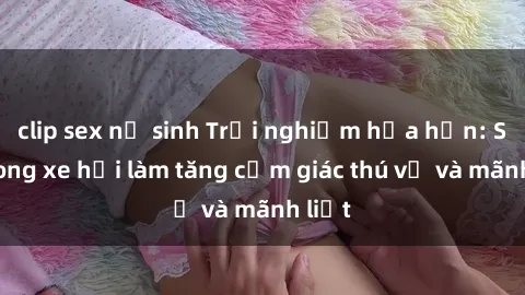 clip sex nữ sinh Trải nghiệm hứa hẹn: Sex trong xe hơi làm tăng cảm giác thú vị và mãnh liệt