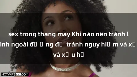 sex trong thang máy Khi nào nên tránh làm tình ngoài đường để tránh nguy hiểm và xấu hổ