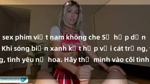 sex phim việt nam không che Sự hấp dẫn của sex bãi biển: Khi sóng biển xanh kết hợp với cát trắng, tình yêu nở hoa. Hãy thả mình vào cõi tình ái giữa sóng biển!