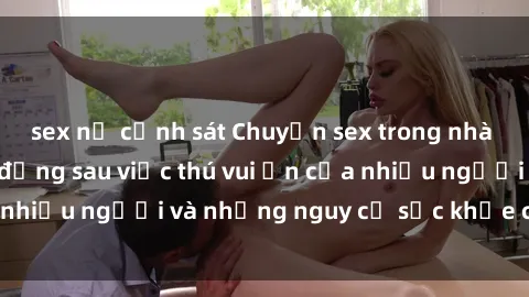 sex nữ cảnh sát Chuyện sex trong nhà vệ sinh: Sự thật đằng sau việc thú vui ẩn của nhiều người và những nguy cơ sức khỏe cần lưu ý