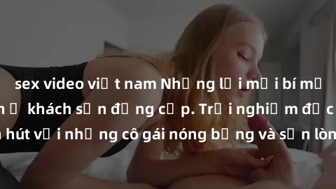 sex video việt nam Những lời mời bí mật: Gái Việt làm tình ở khách sạn đẳng cấp. Trải nghiệm độc đáo và cuốn hút với những cô gái nóng bỏng và sẵn lòng thỏa mãn mọi nhu cầu của bạn.