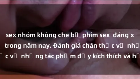 sex nhóm không che bộ phim sex  đáng xem không thể bỏ lỡ trong năm nay. Đánh giá chân thực về những tác phẩm đầy kích thích và hấp dẫn này.