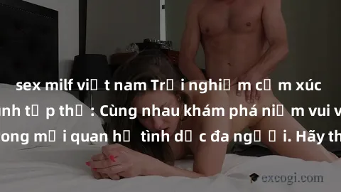 sex milf việt nam Trải nghiệm cảm xúc mới mẻ với làm tình tập thể: Cùng nhau khám phá niềm vui và sự mãnh liệt trong mối quan hệ tình dục đa người. Hãy thử ngay để biết cảm giác thú vị này!