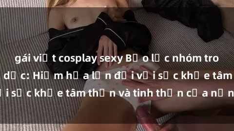 gái việt cosplay sexy Bạo lực nhóm trong các hành vi tình dục: Hiểm họa lớn đối với sức khỏe tâm thần và tinh thần của nạn nhân.
