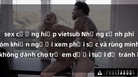 sex cưỡng hiếp vietsub Những cảnh phim sex bạo dâm nhóm khiến người xem phải sốc và rùng mình, không dành cho trẻ em dưới tuổi để tránh ảnh hưởng tiêu cực.