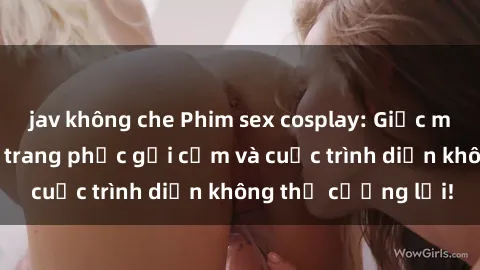 jav không che Phim sex cosplay: Giấc mơ  cùng những bộ trang phục gợi cảm và cuộc trình diễn không thể cưỡng lại!