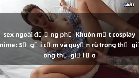 sex ngoài đường phố Khuôn mặt cosplay sex anime: Sự gợi cảm và quyến rũ trong thế giới ảo
