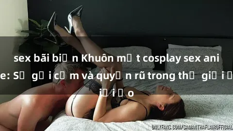 sex bãi biển Khuôn mặt cosplay sex anime: Sự gợi cảm và quyến rũ trong thế giới ảo