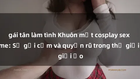 gái tân làm tình Khuôn mặt cosplay sex anime: Sự gợi cảm và quyến rũ trong thế giới ảo