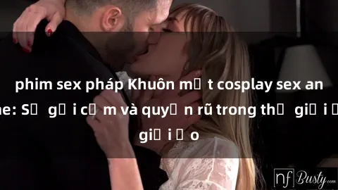 phim sex pháp Khuôn mặt cosplay sex anime: Sự gợi cảm và quyến rũ trong thế giới ảo