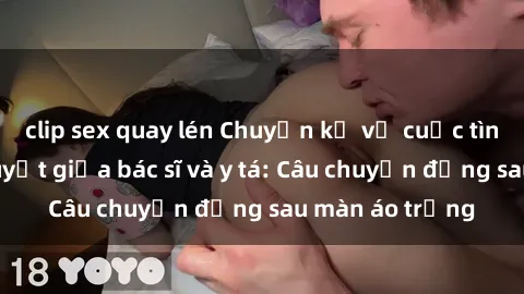 clip sex quay lén Chuyện kể về cuộc tình đầy nhiệt huyết giữa bác sĩ và y tá: Câu chuyện đằng sau màn áo trắng