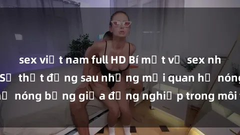 sex việt nam full HD Bí mật về sex nhân viên văn phòng: Sự thật đằng sau những mối quan hệ nóng bỏng giữa đồng nghiệp trong môi trường làm việc.