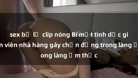 sex bị lộ clip nóng Bí mật tình dục giữa nhân viên nhà hàng gây chấn động trong làng ẩm thực